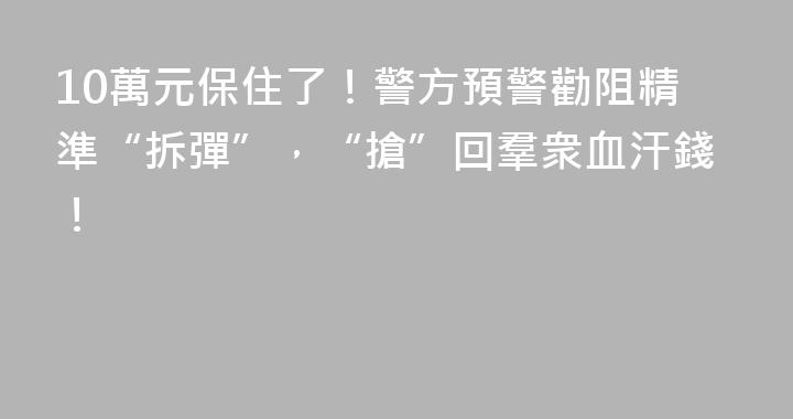 10萬元保住了！警方預警勸阻精準“拆彈”，“搶”回羣衆血汗錢！