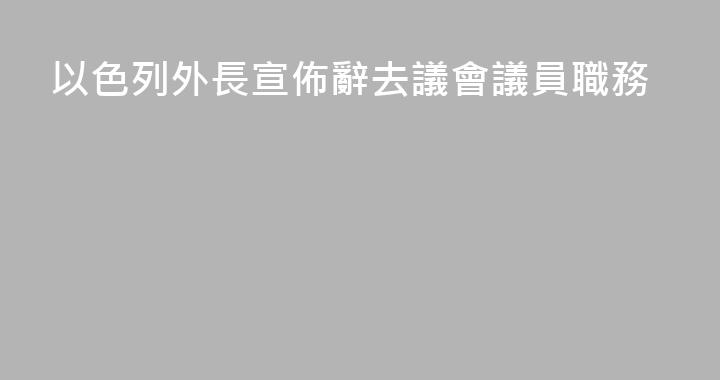 以色列外長宣佈辭去議會議員職務