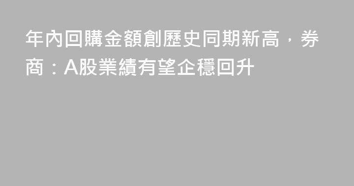 年內回購金額創歷史同期新高，券商：A股業績有望企穩回升