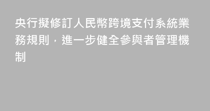 央行擬修訂人民幣跨境支付系統業務規則，進一步健全參與者管理機制