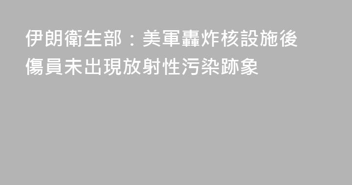 伊朗衛生部：美軍轟炸核設施後 傷員未出現放射性污染跡象