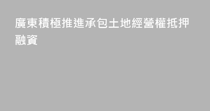 廣東積極推進承包土地經營權抵押融資