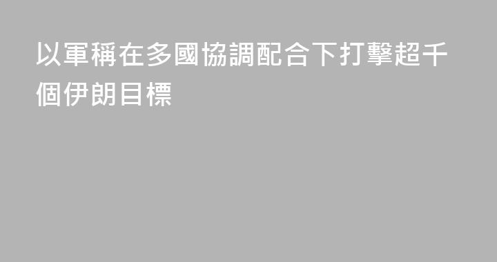 以軍稱在多國協調配合下打擊超千個伊朗目標