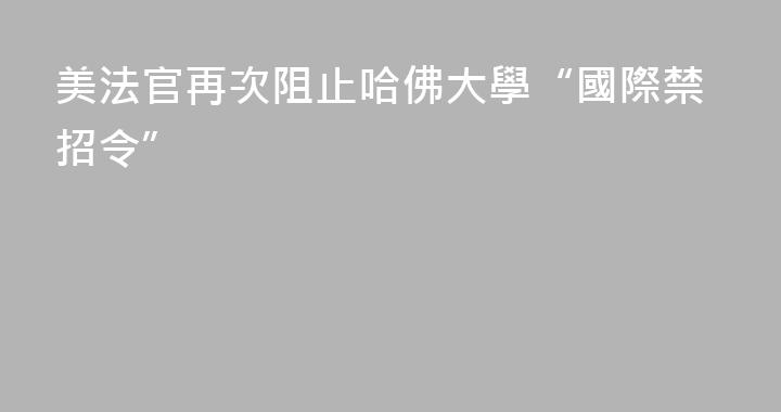 美法官再次阻止哈佛大學“國際禁招令”