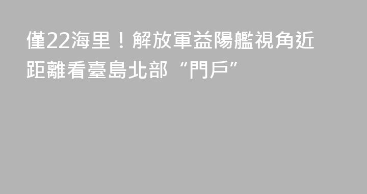 僅22海里！解放軍益陽艦視角近距離看臺島北部“門戶”