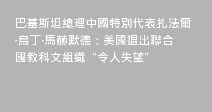巴基斯坦總理中國特別代表扎法爾·烏丁·馬赫默德：美國退出聯合國教科文組織“令人失望”