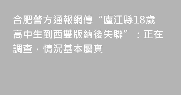合肥警方通報網傳“廬江縣18歲高中生到西雙版納後失聯”：正在調查，情況基本屬實