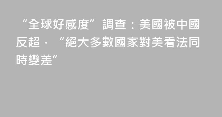 “全球好感度”調查：美國被中國反超，“絕大多數國家對美看法同時變差”