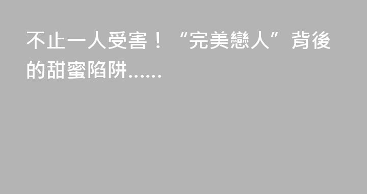 不止一人受害！“完美戀人”背後的甜蜜陷阱……