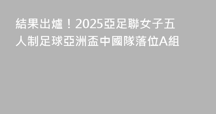 結果出爐！2025亞足聯女子五人制足球亞洲盃中國隊落位A組