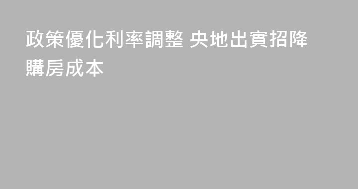 政策優化利率調整 央地出實招降購房成本