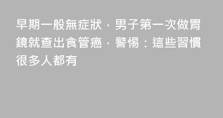 早期一般無症狀，男子第一次做胃鏡就查出食管癌，警惕：這些習慣很多人都有