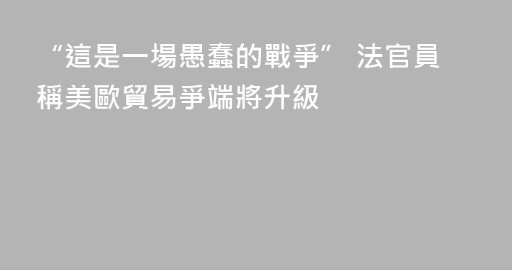 “這是一場愚蠢的戰爭” 法官員稱美歐貿易爭端將升級