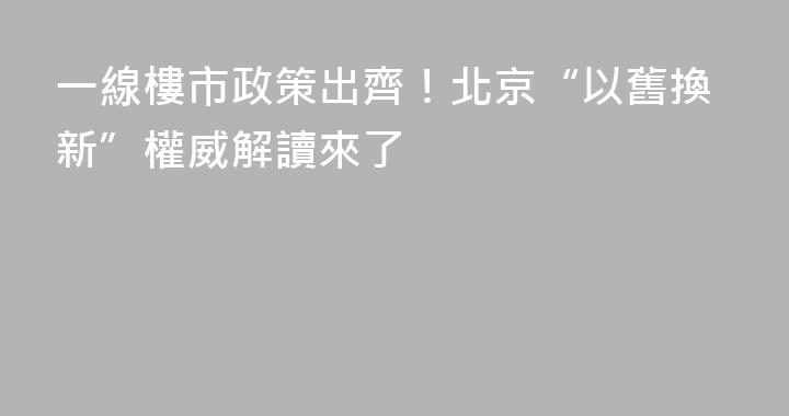一線樓市政策出齊！北京“以舊換新”權威解讀來了