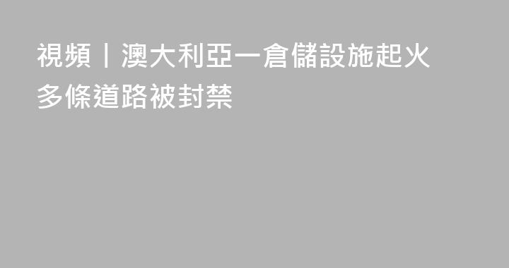 視頻丨澳大利亞一倉儲設施起火 多條道路被封禁