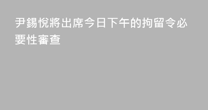 尹錫悅將出席今日下午的拘留令必要性審查