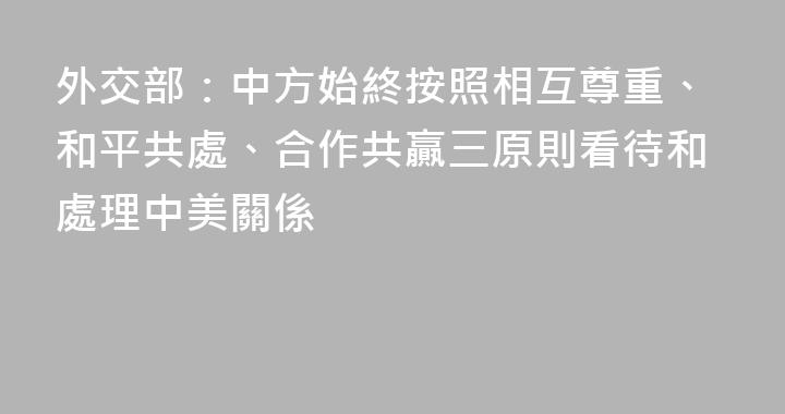 外交部：中方始終按照相互尊重、和平共處、合作共贏三原則看待和處理中美關係