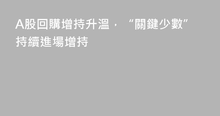 A股回購增持升溫，“關鍵少數”持續進場增持