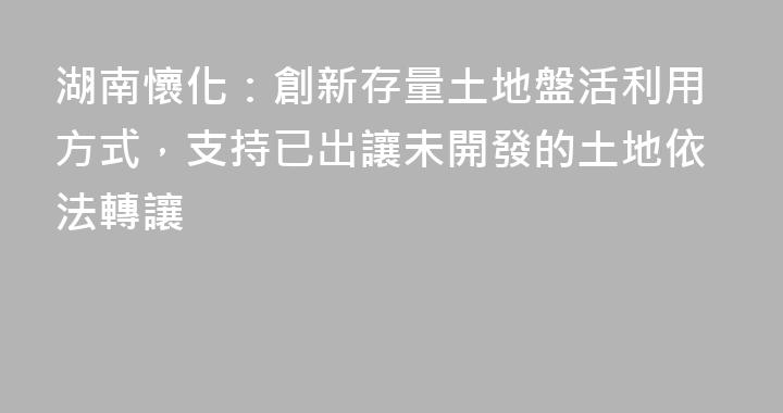 湖南懷化：創新存量土地盤活利用方式，支持已出讓未開發的土地依法轉讓