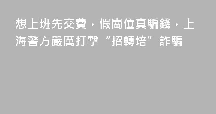 想上班先交費，假崗位真騙錢，上海警方嚴厲打擊“招轉培”詐騙