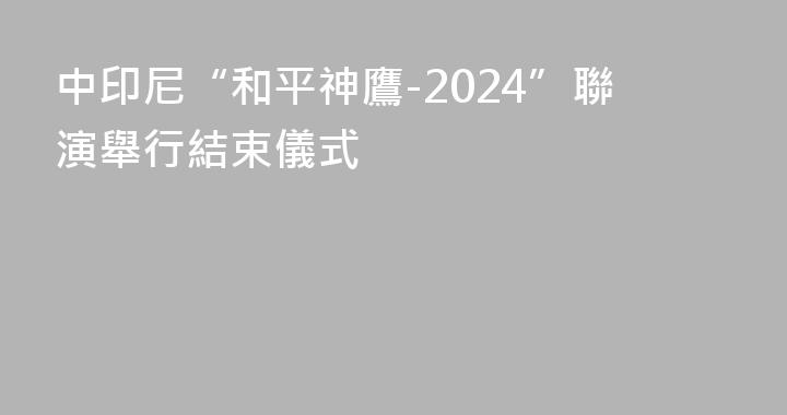 中印尼“和平神鷹-2024”聯演舉行結束儀式