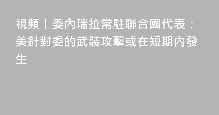 視頻丨委內瑞拉常駐聯合國代表：美針對委的武裝攻擊或在短期內發生