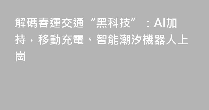 解碼春運交通“黑科技”：AI加持，移動充電、智能潮汐機器人上崗