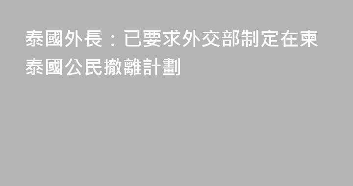 泰國外長：已要求外交部制定在柬泰國公民撤離計劃