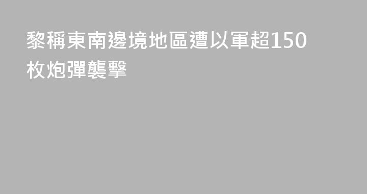 黎稱東南邊境地區遭以軍超150枚炮彈襲擊
