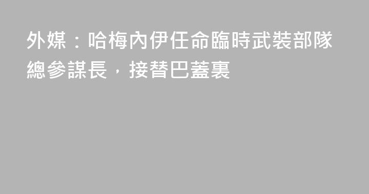 外媒：哈梅內伊任命臨時武裝部隊總參謀長，接替巴蓋裏