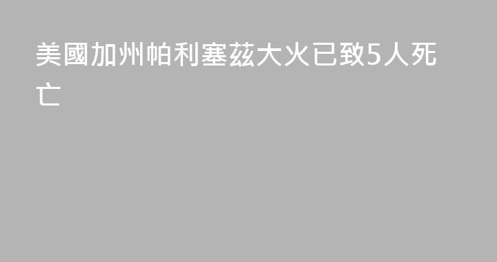 美國加州帕利塞茲大火已致5人死亡