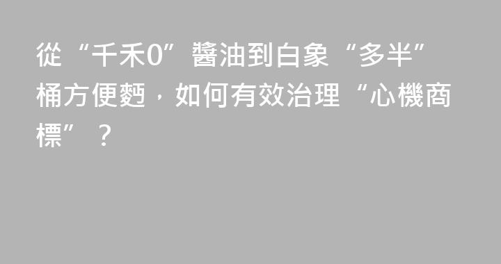 從“千禾0”醬油到白象“多半”桶方便麪，如何有效治理“心機商標”？