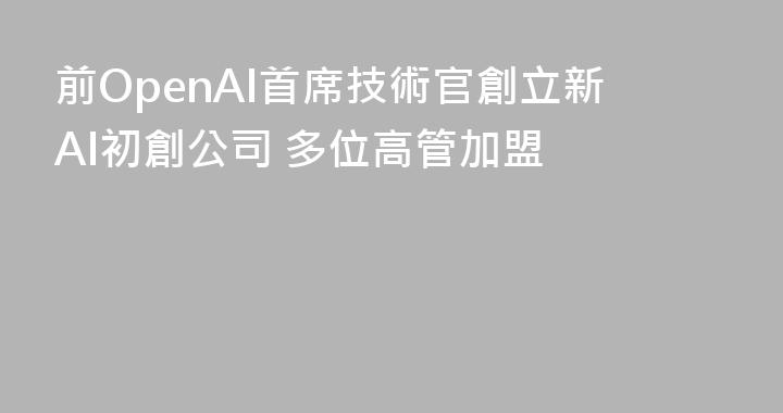 前OpenAI首席技術官創立新AI初創公司 多位高管加盟