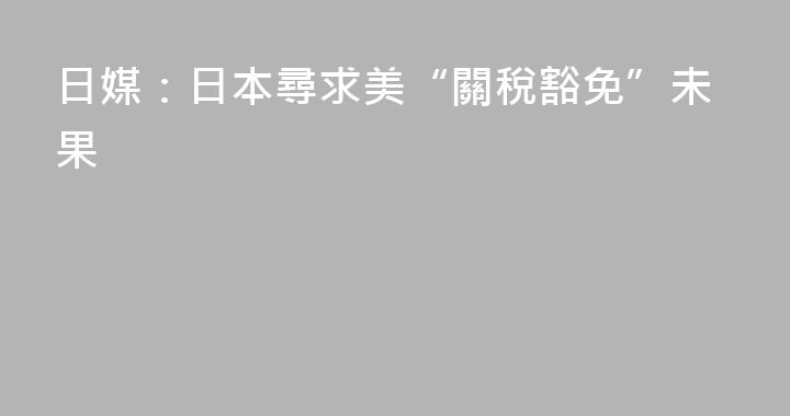 日媒：日本尋求美“關稅豁免”未果