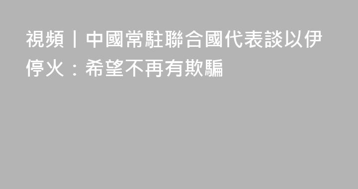 視頻丨中國常駐聯合國代表談以伊停火：希望不再有欺騙