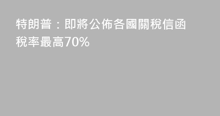 特朗普：即將公佈各國關稅信函 稅率最高70%
