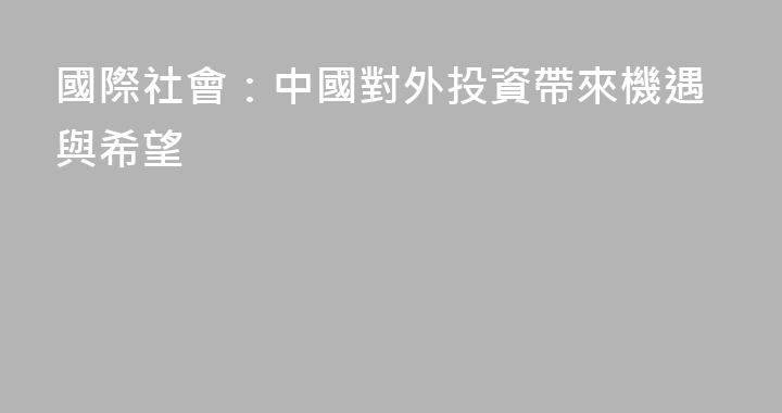 國際社會：中國對外投資帶來機遇與希望