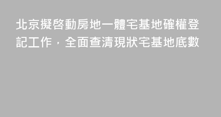 北京擬啓動房地一體宅基地確權登記工作，全面查清現狀宅基地底數