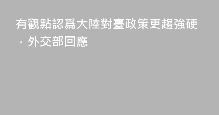 有觀點認爲大陸對臺政策更趨強硬，外交部回應