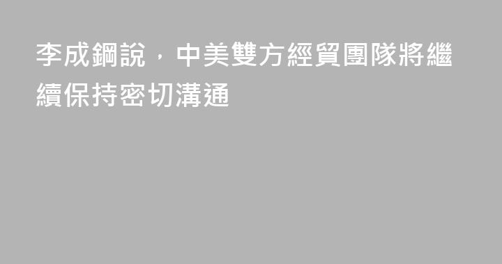 李成鋼說，中美雙方經貿團隊將繼續保持密切溝通