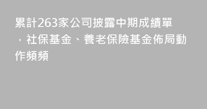 累計263家公司披露中期成績單，社保基金、養老保險基金佈局動作頻頻