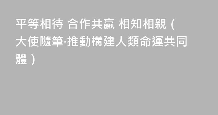 平等相待 合作共贏 相知相親（大使隨筆·推動構建人類命運共同體）