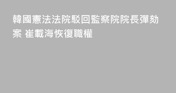 韓國憲法法院駁回監察院院長彈劾案 崔載海恢復職權