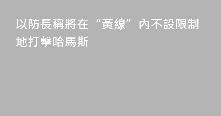 以防長稱將在“黃線”內不設限制地打擊哈馬斯