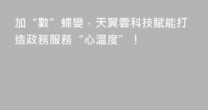 加“數”蝶變，天翼雲科技賦能打造政務服務“心溫度”！