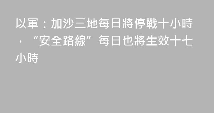 以軍：加沙三地每日將停戰十小時，“安全路線”每日也將生效十七小時