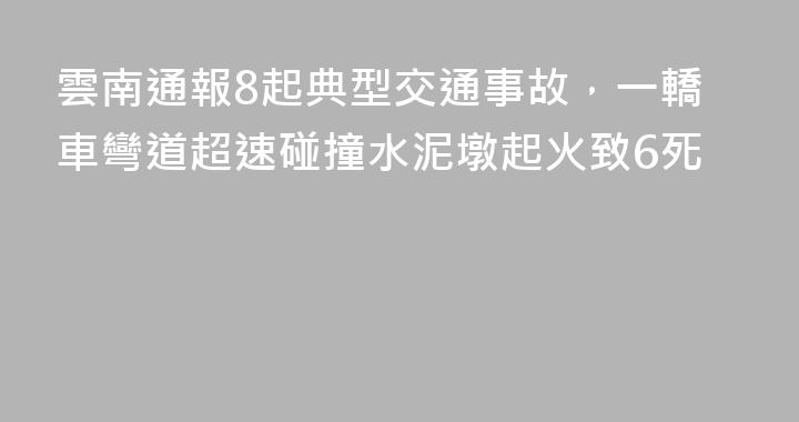 雲南通報8起典型交通事故，一轎車彎道超速碰撞水泥墩起火致6死