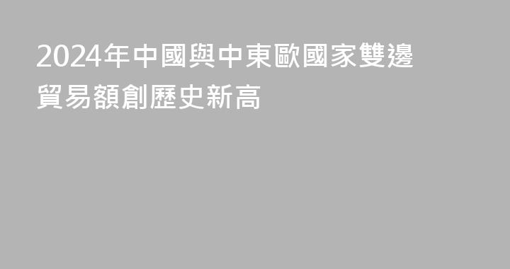 2024年中國與中東歐國家雙邊貿易額創歷史新高