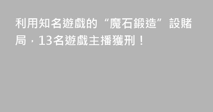 利用知名遊戲的“魔石鍛造”設賭局，13名遊戲主播獲刑！