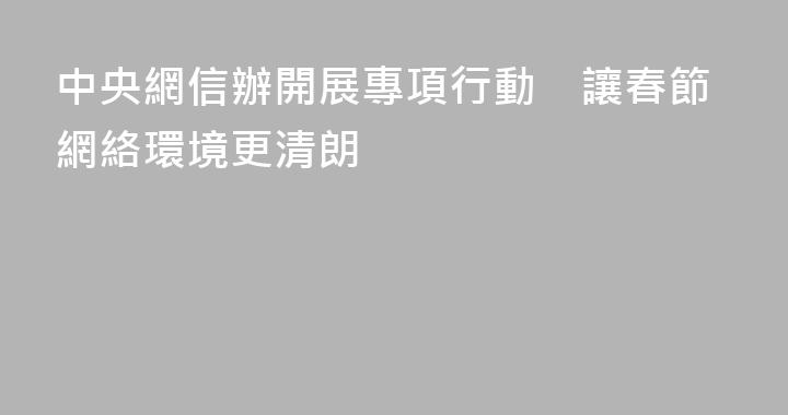 中央網信辦開展專項行動　讓春節網絡環境更清朗